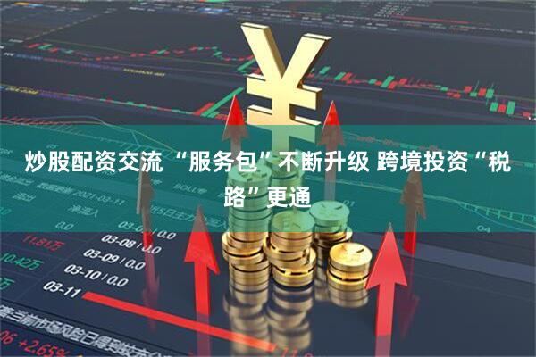 炒股配资交流 “服务包”不断升级 跨境投资“税路”更通