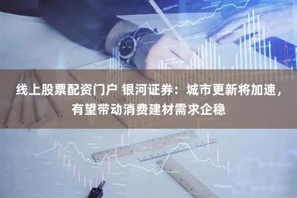 线上股票配资门户 银河证券：城市更新将加速，有望带动消费建材需求企稳