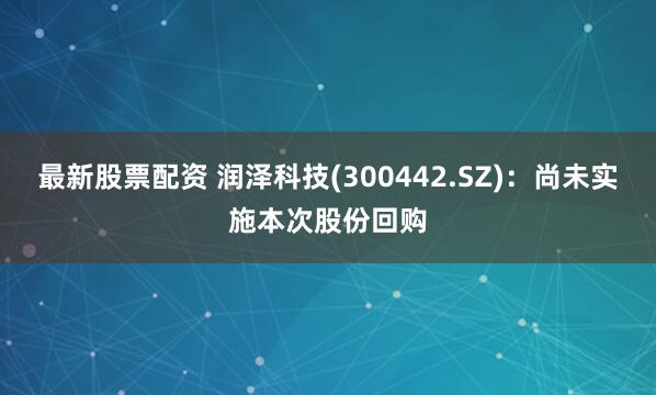 最新股票配资 润泽科技(300442.SZ)：尚未实施本次股份回购