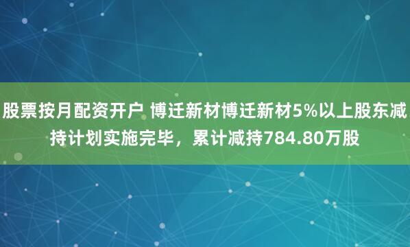 股票按月配资开户 博迁新材博迁新材5%以上股东减持计划实施完毕，累计减持784.80万股