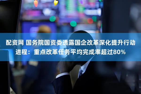 配资网 国务院国资委透露国企改革深化提升行动进程：重点改革任务平均完成率超过80%