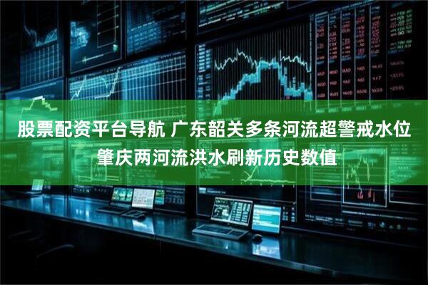 股票配资平台导航 广东韶关多条河流超警戒水位 肇庆两河流洪水刷新历史数值