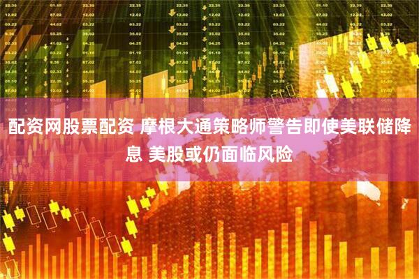 配资网股票配资 摩根大通策略师警告即使美联储降息 美股或仍面临风险