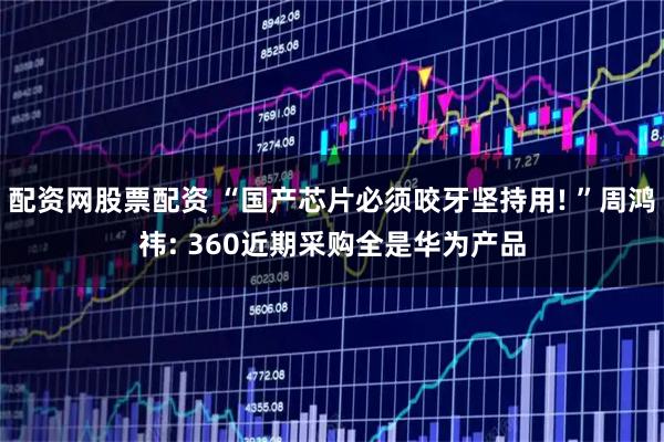 配资网股票配资 “国产芯片必须咬牙坚持用! ”周鸿祎: 360近期采购全是华为产品
