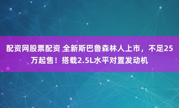 配资网股票配资 全新斯巴鲁森林人上市，不足25万起售！搭载2.5L水平对置发动机