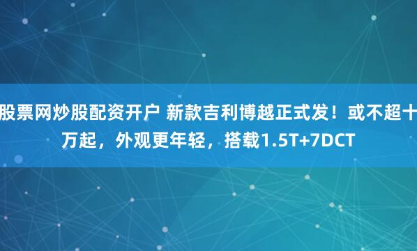 股票网炒股配资开户 新款吉利博越正式发！或不超十万起，外观更年轻，搭载1.5T+7DCT