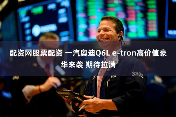 配资网股票配资 一汽奥迪Q6L e-tron高价值豪华来袭 期待拉满