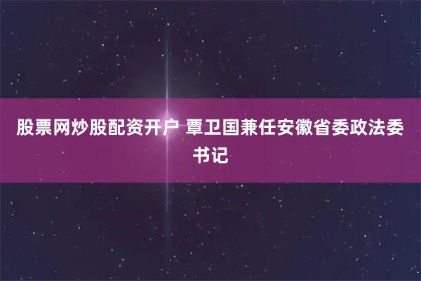 股票网炒股配资开户 覃卫国兼任安徽省委政法委书记