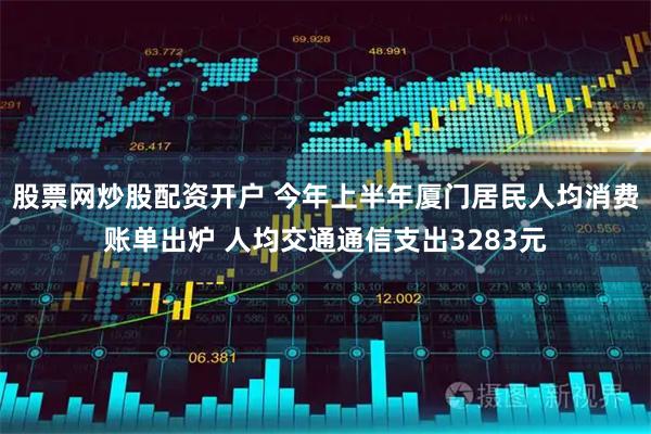 股票网炒股配资开户 今年上半年厦门居民人均消费账单出炉 人均交通通信支出3283元