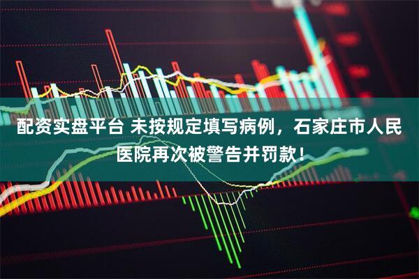 配资实盘平台 未按规定填写病例，石家庄市人民医院再次被警告并罚款！