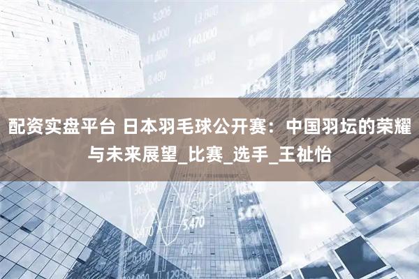 配资实盘平台 日本羽毛球公开赛：中国羽坛的荣耀与未来展望_比赛_选手_王祉怡