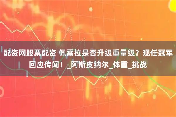 配资网股票配资 佩雷拉是否升级重量级？现任冠军回应传闻！_阿斯皮纳尔_体重_挑战