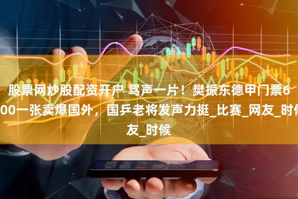 股票网炒股配资开户 骂声一片！樊振东德甲门票6000一张卖爆国外，国乒老将发声力挺_比赛_网友_时候