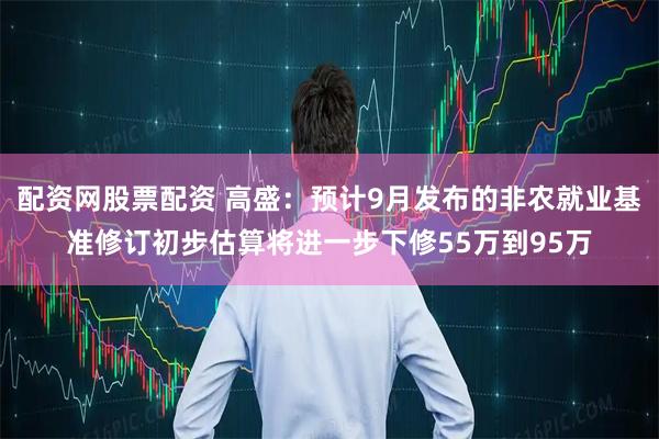 配资网股票配资 高盛：预计9月发布的非农就业基准修订初步估算将进一步下修55万到95万