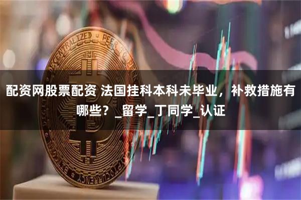 配资网股票配资 法国挂科本科未毕业，补救措施有哪些？_留学_丁同学_认证