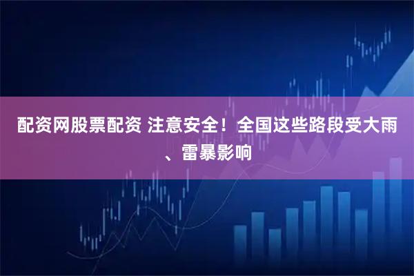 配资网股票配资 注意安全！全国这些路段受大雨、雷暴影响