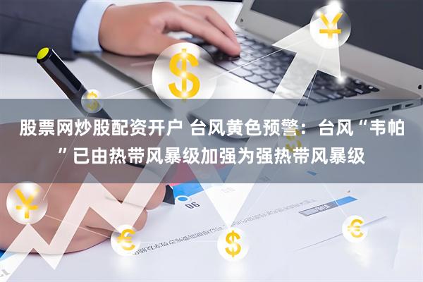股票网炒股配资开户 台风黄色预警：台风“韦帕”已由热带风暴级加强为强热带风暴级