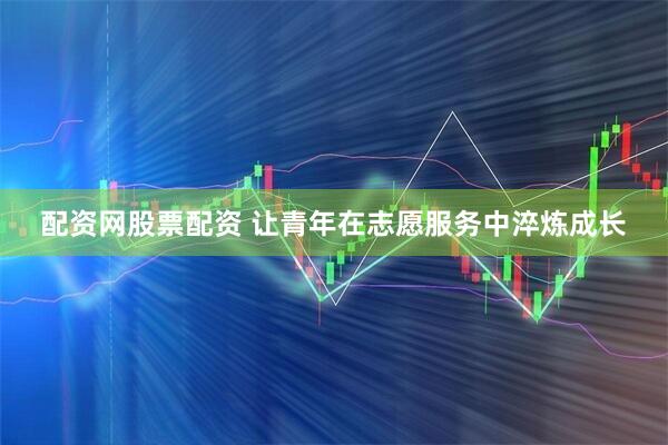 配资网股票配资 让青年在志愿服务中淬炼成长