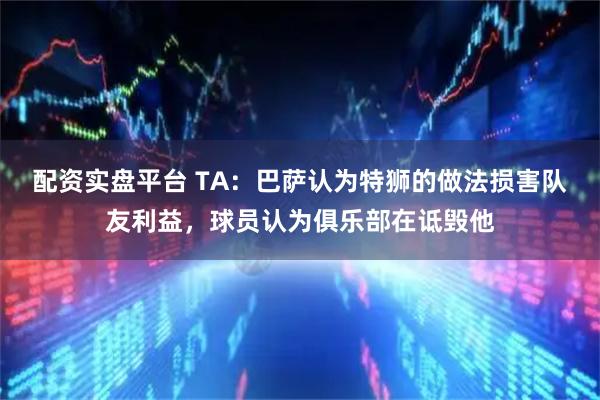 配资实盘平台 TA：巴萨认为特狮的做法损害队友利益，球员认为俱乐部在诋毁他