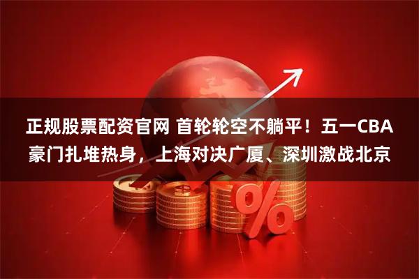 正规股票配资官网 首轮轮空不躺平！五一CBA豪门扎堆热身，上海对决广厦、深圳激战北京