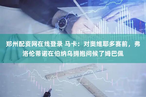 郑州配资网在线登录 马卡：对奥维耶多赛前，弗洛伦蒂诺在伯纳乌拥抱问候了姆巴佩
